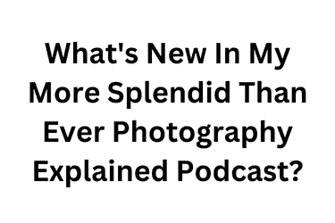 What's New In My More Splendid Than Ever Photography Explained Podcast
